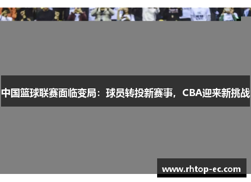 中国篮球联赛面临变局:球员转投新赛事,CBA迎来新挑战 中国篮球联赛面临变局:球员转投新赛事,CBA迎来新挑战