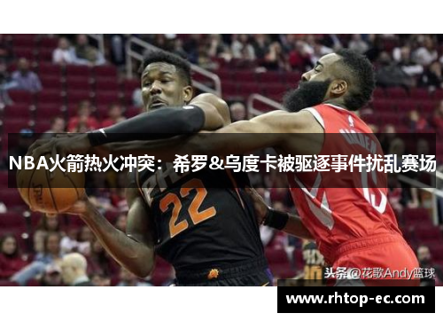 NBA火箭热火冲突:希罗&乌度卡被驱逐事件扰乱赛场 NBA火箭热火冲突:希罗&乌度卡被驱逐事件扰乱赛场